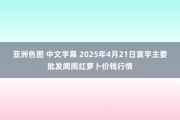 亚洲色图 中文字幕 2025年4月21日寰宇主要批发阛阓红萝卜价钱行情