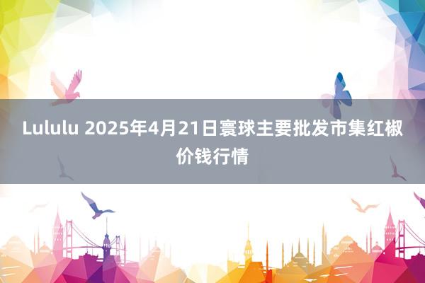 Lululu 2025年4月21日寰球主要批发市集红椒价钱行情