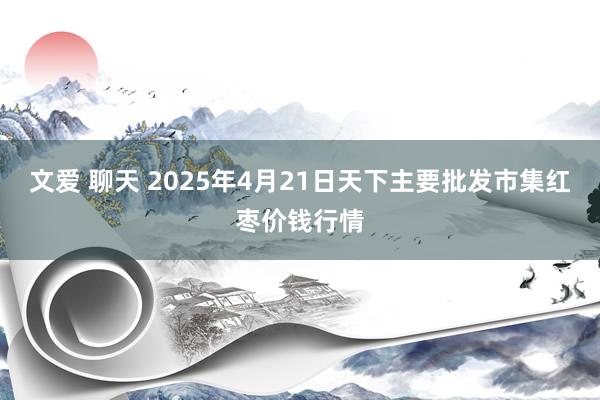 文爱 聊天 2025年4月21日天下主要批发市集红枣价钱行情