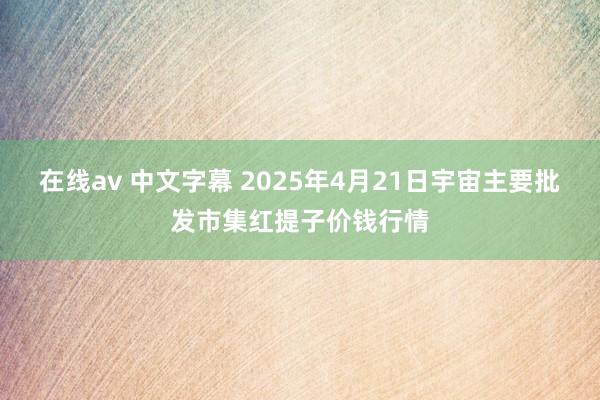 在线av 中文字幕 2025年4月21日宇宙主要批发市集红提子价钱行情