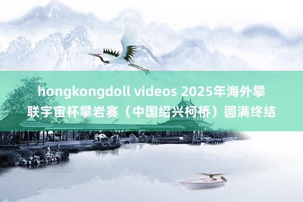 hongkongdoll videos 2025年海外攀联宇宙杯攀岩赛（中国绍兴柯桥）圆满终结