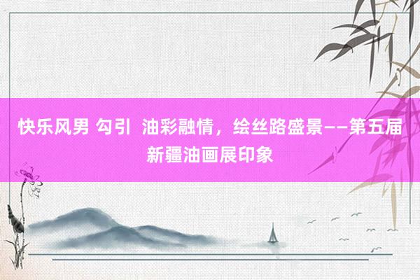 快乐风男 勾引  油彩融情，绘丝路盛景——第五届新疆油画展印象