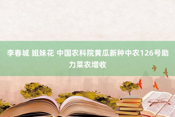 李春城 姐妹花 中国农科院黄瓜新种中农126号助力菜农增收
