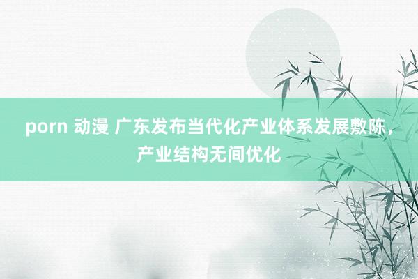 porn 动漫 广东发布当代化产业体系发展敷陈，产业结构无间优化