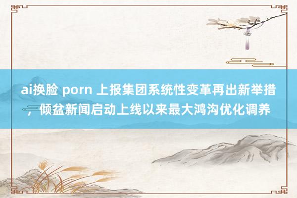 ai换脸 porn 上报集团系统性变革再出新举措，倾盆新闻启动上线以来最大鸿沟优化调养