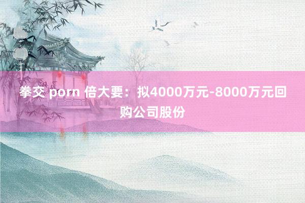 拳交 porn 倍大要：拟4000万元-8000万元回购公司股份