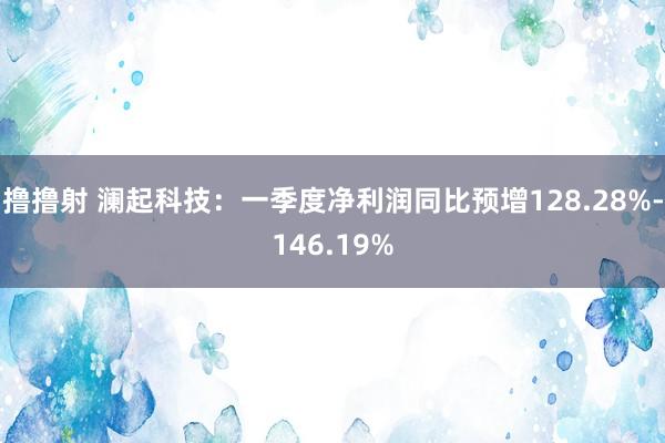 撸撸射 澜起科技：一季度净利润同比预增128.28%-146.19%