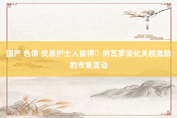 国产 色情 交易护士人彼得・纳瓦罗淡化关税激励的市集震动