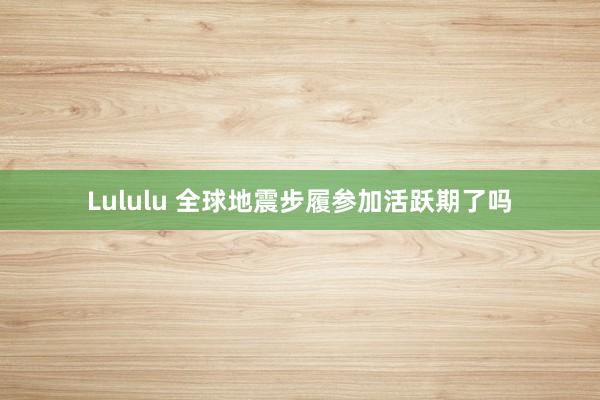 Lululu 全球地震步履参加活跃期了吗