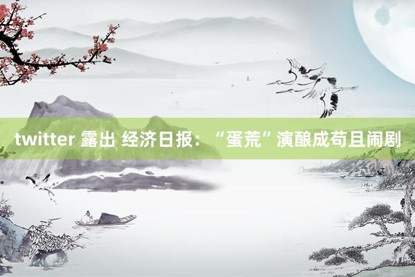 twitter 露出 经济日报：“蛋荒”演酿成苟且闹剧