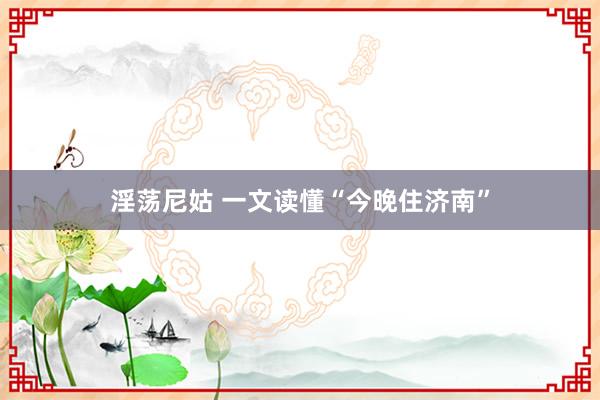 淫荡尼姑 一文读懂“今晚住济南”