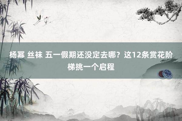 杨幂 丝袜 五一假期还没定去哪？这12条赏花阶梯挑一个启程