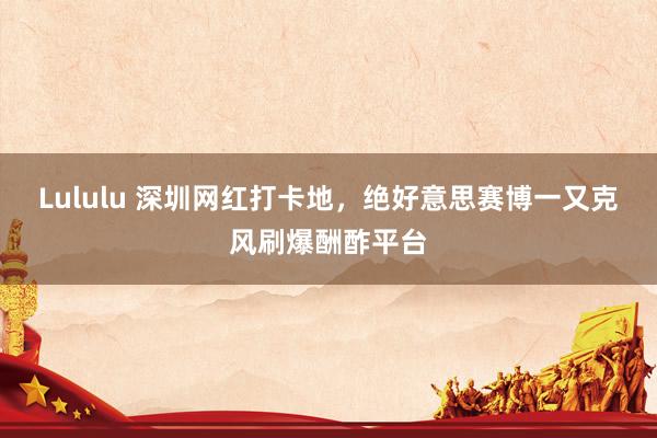 Lululu 深圳网红打卡地，绝好意思赛博一又克风刷爆酬酢平台