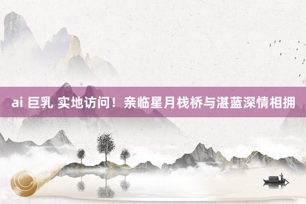 ai 巨乳 实地访问！亲临星月栈桥与湛蓝深情相拥