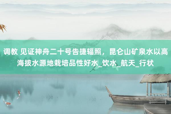 调教 见证神舟二十号告捷辐照，昆仑山矿泉水以高海拔水源地栽培品性好水_饮水_航天_行状