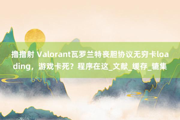 撸撸射 Valorant瓦罗兰特丧胆协议无穷卡loading，游戏卡死？程序在这_文献_缓存_辘集
