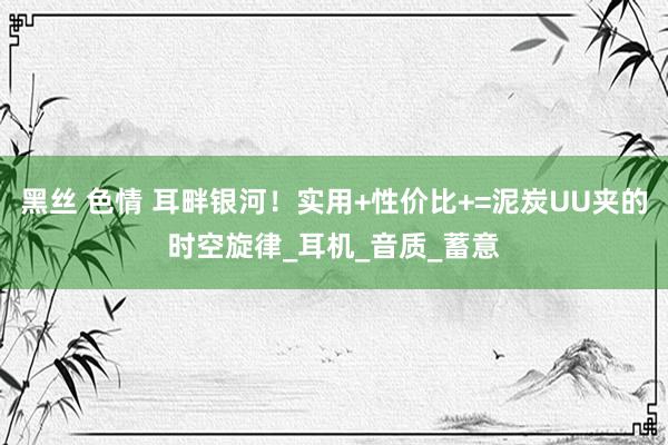 黑丝 色情 耳畔银河！实用+性价比+=泥炭UU夹的时空旋律_耳机_音质_蓄意