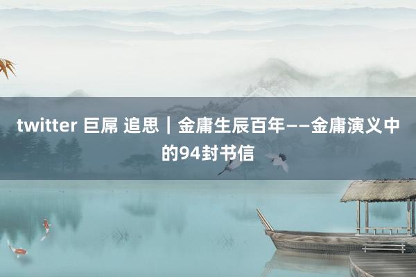 twitter 巨屌 追思｜金庸生辰百年——金庸演义中的94封书信