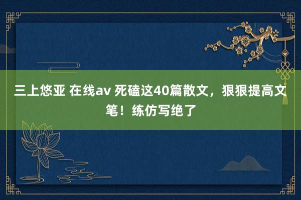 三上悠亚 在线av 死磕这40篇散文，狠狠提高文笔！练仿写绝了