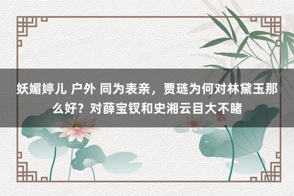 妖媚婷儿 户外 同为表亲，贾琏为何对林黛玉那么好？对薛宝钗和史湘云目大不睹