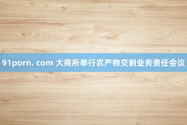 91porn. com 大商所举行农产物交割业务责任会议