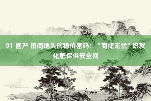 91 国产 田间地头的稳价密码：“商储无忧”织就化肥保供安全网