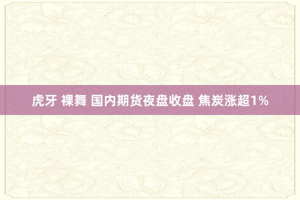 虎牙 裸舞 国内期货夜盘收盘 焦炭涨超1%