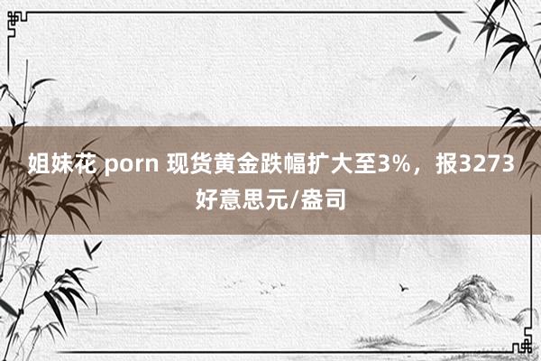 姐妹花 porn 现货黄金跌幅扩大至3%，报3273好意思元/盎司