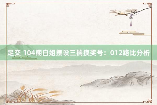足交 104期白姐摆设三揣摸奖号：012路比分析
