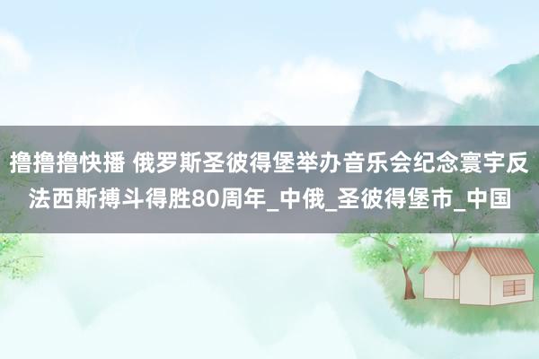 撸撸撸快播 俄罗斯圣彼得堡举办音乐会纪念寰宇反法西斯搏斗得胜80周年_中俄_圣彼得堡市_中国