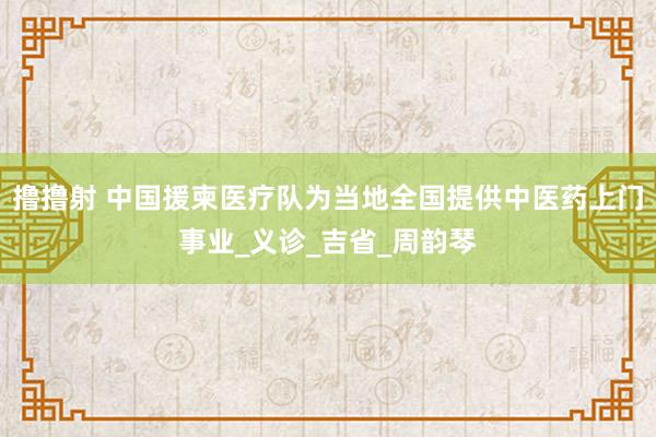 撸撸射 中国援柬医疗队为当地全国提供中医药上门事业_义诊_吉省_周韵琴