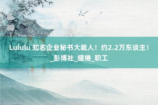 Lululu 知名企业秘书大裁人！约2.2万东谈主！_彭博社_缱绻_职工