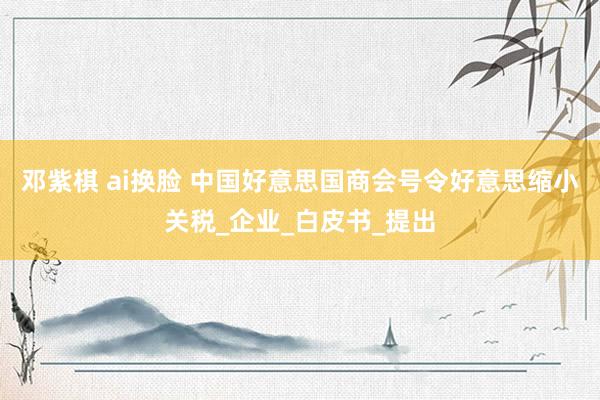 邓紫棋 ai换脸 中国好意思国商会号令好意思缩小关税_企业_白皮书_提出
