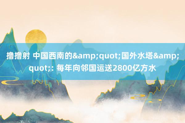 撸撸射 中国西南的&quot;国外水塔&quot;: 每年向邻国运送2800亿方水