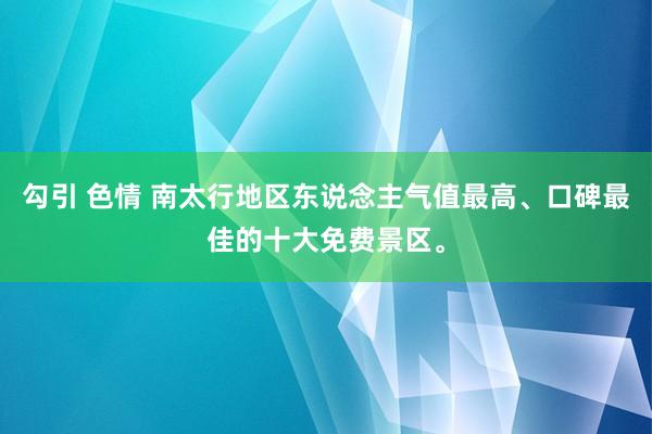 勾引 色情 南太行地区东说念主气值最高、口碑最佳的十大免费景区。