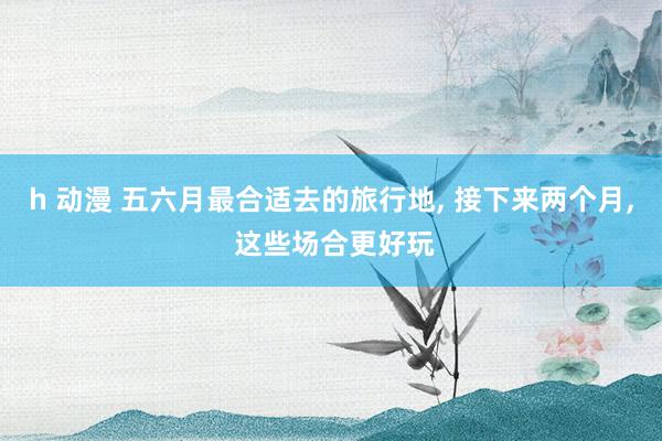h 动漫 五六月最合适去的旅行地， 接下来两个月， 这些场合更好玩
