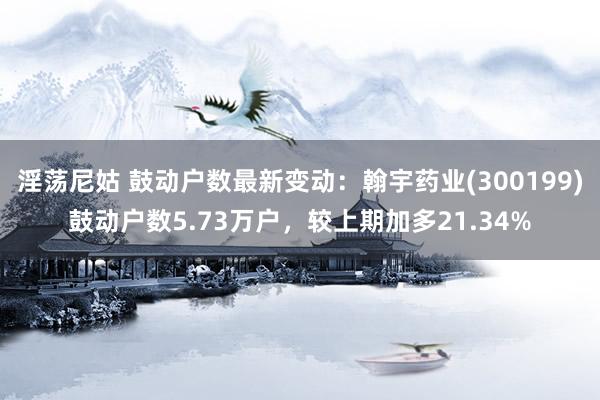淫荡尼姑 鼓动户数最新变动：翰宇药业(300199)鼓动户数5.73万户，较上期加多21.34%