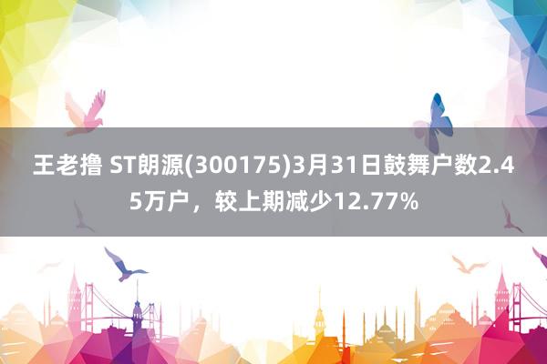王老撸 ST朗源(300175)3月31日鼓舞户数2.45万户，较上期减少12.77%
