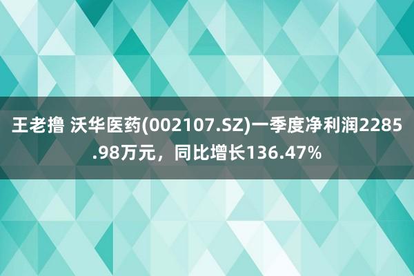 王老撸 沃华医药(002107.SZ)一季度净利润2285.98万元，同比增长136.47%