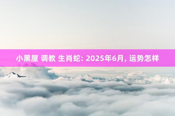 小黑屋 调教 生肖蛇: 2025年6月, 运势怎样