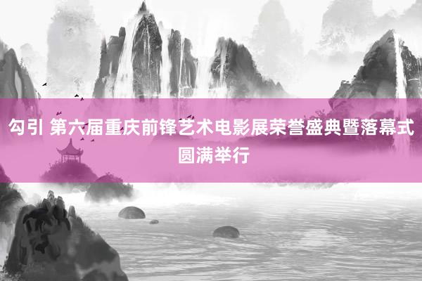 勾引 第六届重庆前锋艺术电影展荣誉盛典暨落幕式 圆满举行