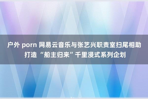 户外 porn 网易云音乐与张艺兴职责室扫尾相助 打造 “船主归来”千里浸式系列企划
